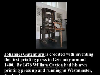 Johannes Gutenburg is credited with inventing
the first printing press in Germany around
1400. By 1476 William Caxton had his own
printing press up and running in Westminster,
 