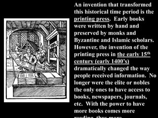 An invention that transformed
this historical time period is the
printing press. Early books
were written by hand and
preserved by monks and
Byzantine and Islamic scholars.
However, the invention of the
printing press in the early 15th
century (early 1400’s)
dramatically changed the way
people received information. No
longer were the elite or nobles
the only ones to have access to
books, newspapers, journals,
etc. With the power to have
more books comes more
 
