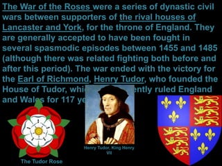 The War of the Roses were a series of dynastic civil
wars between supporters of the rival houses of
Lancaster and York, for the throne of England. They
are generally accepted to have been fought in
several spasmodic episodes between 1455 and 1485
(although there was related fighting both before and
after this period). The war ended with the victory for
the Earl of Richmond, Henry Tudor, who founded the
House of Tudor, which subsequently ruled England
and Wales for 117 years.
The Tudor Rose
Henry Tudor, King Henry
VII
 
