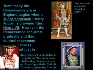 Technically the
Renaissance era in
England begins when a
Tudor nobleman (Henry
Tudor) is crowned King
Henry VII. However, the
Renaissance occurred
gradually and this
cultural movement
occurred across
Europe, not just in
England. King Henry VII is the father of
King Henry VIII, famous for
beheading his many wives
and breaking with the Catholic
Church to create the Church
Does this man
look full of
himself or
what?
 