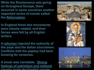 While the Renaissance was going
on throughout Europe, there
occurred in some countries another
important series of events called
the Reformation.
In England these two movements
were closely related, and their
forces were felt by all English
writers.
A reformer rejected the authority of
the pope and the Italian churchmen.
Conflicts with the papacy had been
brewing for centuries.
A break was inevitable. Strong
feelings of patriotism and national
 