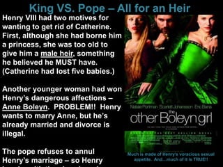 King VS. Pope – All for an Heir
Henry VIII had two motives for
wanting to get rid of Catherine.
First, although she had borne him
a princess, she was too old to
give him a male heir, something
he believed he MUST have.
(Catherine had lost five babies.)
Another younger woman had won
Henry’s dangerous affections –
Anne Boleyn. PROBLEM!! Henry
wants to marry Anne, but he’s
already married and divorce is
illegal.
The pope refuses to annul
Henry’s marriage – so Henry
Much is made of Henry’s voracious sexual
appetite. And…much of it is TRUE!!
 