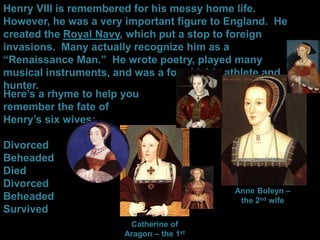 Henry VIII is remembered for his messy home life.
However, he was a very important figure to England. He
created the Royal Navy, which put a stop to foreign
invasions. Many actually recognize him as a
“Renaissance Man.” He wrote poetry, played many
musical instruments, and was a formidable athlete and
hunter.
Here’s a rhyme to help you
remember the fate of
Henry’s six wives:
Divorced
Beheaded
Died
Divorced
Beheaded
Survived
Catherine of
Aragon – the 1st
Anne Boleyn –
the 2nd wife
 