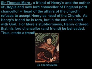 Sir Thomas More , a friend of Henry’s and the author
of Utopia and now lord chancellor of England (lord
chancellor = head of the affairs of the church)
refuses to accept Henry as head of the Church. As
Henry’s friend he is torn, but in the end he sided
with God. For More’s stubbornness, Henry ordered
that his lord chancellor (and friend) be beheaded.
Thus, starts a trend!
Sir Thomas More
 