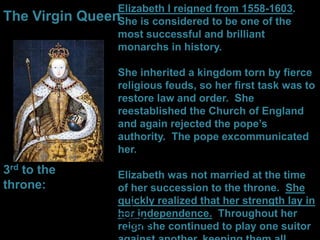 Elizabeth I reigned from 1558-1603.
She is considered to be one of the
most successful and brilliant
monarchs in history.
She inherited a kingdom torn by fierce
religious feuds, so her first task was to
restore law and order. She
reestablished the Church of England
and again rejected the pope’s
authority. The pope excommunicated
her.
Elizabeth was not married at the time
of her succession to the throne. She
quickly realized that her strength lay in
her independence. Throughout her
reign she continued to play one suitor
The Virgin Queen
3rd to the
throne:
 