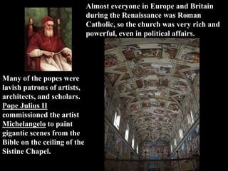 Almost everyone in Europe and Britain
during the Renaissance was Roman
Catholic, so the church was very rich and
powerful, even in political affairs.
Many of the popes were
lavish patrons of artists,
architects, and scholars.
Pope Julius II
commissioned the artist
Michelangelo to paint
gigantic scenes from the
Bible on the ceiling of the
Sistine Chapel.
 