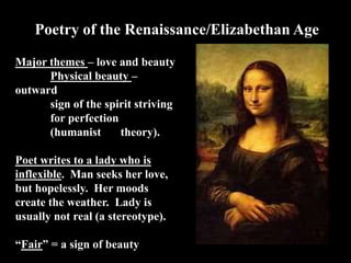 Poetry of the Renaissance/Elizabethan Age
Major themes – love and beauty
Physical beauty –
outward
sign of the spirit striving
for perfection
(humanist theory).
Poet writes to a lady who is
inflexible. Man seeks her love,
but hopelessly. Her moods
create the weather. Lady is
usually not real (a stereotype).
“Fair” = a sign of beauty
 