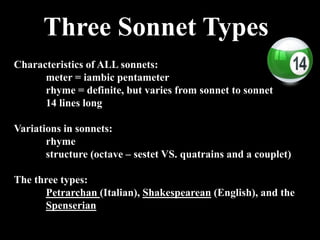 Three Sonnet Types
Characteristics of ALL sonnets:
meter = iambic pentameter
rhyme = definite, but varies from sonnet to sonnet
14 lines long
Variations in sonnets:
rhyme
structure (octave – sestet VS. quatrains and a couplet)
The three types:
Petrarchan (Italian), Shakespearean (English), and the
Spenserian
 