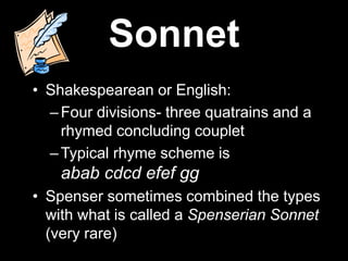 Sonnet
• Shakespearean or English:
–Four divisions- three quatrains and a
rhymed concluding couplet
–Typical rhyme scheme is
abab cdcd efef gg
• Spenser sometimes combined the types
with what is called a Spenserian Sonnet
(very rare)
 