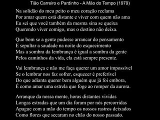 Tião Carreiro e Pardinho - A Mão do Tempo (1979)
Na solidão do meu peito o meu coração reclama
Por amar quem está distante e viver com quem não ama
Eu sei que você também da mesma sina se queixa
Querendo viver comigo, mas o destino não deixa.
Que bom se a gente pudesse arrancar do pensamento
E sepultar a saudade na noite do esquecimento
Mas a sombra da lembrança é igual a sombra da gente
Pelos caminhos da vida, ela está sempre presente.
Vai lembrança e não me faça querer um amor impossível
Se o lembrar nos faz sofrer, esquecer é preferível
Do que adianta querer bem alguém que já foi embora,
É como amar uma estrela que foge ao romper da aurora.
Arranque da nossa mente, horas distantes vividas
Longas estradas que um dia foram por nós percorridas
Apague com a mão do tempo os nossos rastros deixados
Como flores que secaram no chão do nosso passado.
 