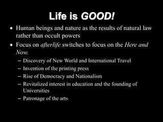  Human beings and nature as the results of natural law
rather than occult powers
 Focus on afterlife switches to focus on the Here and
Now.
– Discovery of New World and International Travel
– Invention of the printing press
– Rise of Democracy and Nationalism
– Revitalized interest in education and the founding of
Universities
– Patronage of the arts
Life is GOOD!
 