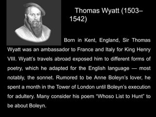 Thomas Wyatt (1503–
1542)
Born in Kent, England, Sir Thomas
Wyatt was an ambassador to France and Italy for King Henry
VIII. Wyatt’s travels abroad exposed him to different forms of
poetry, which he adapted for the English language — most
notably, the sonnet. Rumored to be Anne Boleyn’s lover, he
spent a month in the Tower of London until Boleyn’s execution
for adultery. Many consider his poem “Whoso List to Hunt” to
be about Boleyn.
 