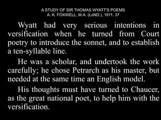 Wyatt had very serious intentions in
versification when he turned from Court
poetry to introduce the sonnet, and to establish
a ten-syllable line.
He was a scholar, and undertook the work
carefully; he chose Petrarch as his master, but
needed at the same time an English model.
His thoughts must have turned to Chaucer,
as the great national poet, to help him with the
versification.
A STUDY OF SIR THOMAS WYATT'S POEMS
A. K. FOXWELL, M.A. (LoND.), 1911. 37
 