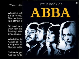 “Whoso List to Hunt, I Know where is an Hind” (Sir Thomas Wyatt)
Whoso list to hunt, I know where is an hind, A
But as for me, alas, I may no more. B
The vain travail hath wearied me so sore, B
I am of them that farthest cometh behind. A
Yet may I by no means my wearied mind A
Draw from the deer, but as she fleeth afore B
Fainting I follow. I leave off therefore, B
Since in a net I seek to hold the wind. A
Who list her hunt, I put him out of doubt, C
As well as I may spend his time in vain. D
And graven with diamonds in letters plain D
There is written, her fair neck round about: C
Noli me tangere, for Caesar's I am, E
And wild for to hold, though I seem tame. E
 