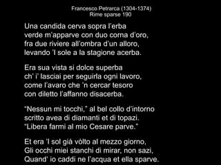 Francesco Petrarca (1304-1374)
Rime sparse 190
Una candida cerva sopra l’erba
verde m’apparve con duo corna d’oro,
fra due riviere all’ombra d’un alloro,
levando ’l sole a la stagione acerba.
Era sua vista si dolce superba
ch’ i’ lasciai per seguirla ogni lavoro,
come l’avaro che ’n cercar tesoro
con diletto l’affanno disacerba.
“Nessun mi tocchi,” al bel collo d’intorno
scritto avea di diamanti et di topazi.
“Libera farmi al mio Cesare parve.”
Et era ’l sol già vòlto al mezzo giorno,
Gli occhi miei stanchi di mirar, non sazi,
Quand‘ io caddi ne l’acqua et ella sparve.
 