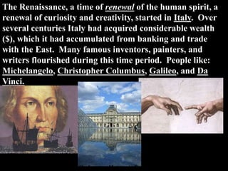 The Renaissance, a time of renewal of the human spirit, a
renewal of curiosity and creativity, started in Italy. Over
several centuries Italy had acquired considerable wealth
($), which it had accumulated from banking and trade
with the East. Many famous inventors, painters, and
writers flourished during this time period. People like:
Michelangelo, Christopher Columbus, Galileo, and Da
Vinci.
The Louvre – Museum in Paris
 