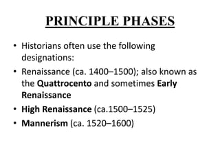 PRINCIPLE PHASES
• Historians often use the following
designations:
• Renaissance (ca. 1400–1500); also known as
the Quattrocento and sometimes Early
Renaissance
• High Renaissance (ca.1500–1525)
• Mannerism (ca. 1520–1600)
 