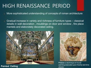 HIGH RENAISSANCE PERIOD
o More sophisticated understanding of concepts of roman architecture
o Gradual increase in variety and richness of furniture types – classical
details in wall decoration , mouldings on door and window , fire place
mantels and elaborately decorated ceiling.
Painted Ceiling
Fresco- a technique of mural
painting executed upon freshly laid lime
plaster.
 