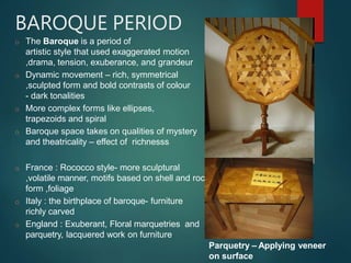 BAROQUE PERIOD
o The Baroque is a period of
artistic style that used exaggerated motion
,drama, tension, exuberance, and grandeur
o Dynamic movement – rich, symmetrical
,sculpted form and bold contrasts of colour
- dark tonalities
o More complex forms like ellipses,
trapezoids and spiral
o Baroque space takes on qualities of mystery
and theatricality – effect of richnesss
o France : Rococco style- more sculptural
,volatile manner, motifs based on shell and rock
form ,foliage
o Italy : the birthplace of baroque- furniture
richly carved
o England : Exuberant, Floral marquetries and
parquetry, lacquered work on furniture
Parquetry – Applying veneer
on surface
 