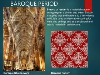 BAROQUE PERIOD
Stucco or render is a material made of
an aggregate, a binder, and water. Stucco
is applied wet and hardens to a very dense
solid. It is used as decorative coating for
walls and ceilings and as a sculptural and
artistic material in architecture.
Baroque Stucco work Baroque Pattern
 