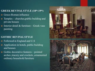 GREEK REVIV
ALSTYLE (18th-19th)
 Greco-Roman influence
 Temples – churches,public building and
private houses
 Interior detail & furniture – Greek vase
painting
GOTHIC REVIV
ALSTYLE
 Followed in England and U.S
 Application in hotels, public building
and houses
 Gothic decorative features – pointed
arches ,tracery and crockets ,ornamented
ordinary household furniture
 