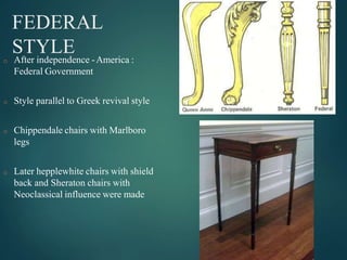 FEDERAL
STYLE
o After independence -America :
Federal Government
o Style parallel to Greek revival style
o Chippendale chairs with Marlboro
legs
o Later hepplewhite chairs with shield
back and Sheraton chairs with
Neoclassical influence were made
 
