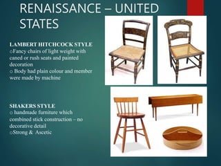 RENAISSANCE – UNITED
STATES
LAMBERT HITCHCOCK STYLE
oFancy chairs of light weight with
caned or rush seats and painted
decoration
o Body had plain colour and member
were made by machine
SHAKERS STYLE
o handmade furniture which
combined stick construction – no
decorative detail
oStrong & Ascetic
 