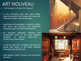 ART NOUVEAU
 "Art Nouveau" is French for "new art“
 A very decorative style with many design
ideas being taken from nature and using new
materials of steel, ceramic and glass.
 hyperbolas and parabolas in windows, arches,
and doors are common, and decorative
mouldings 'grow' into plant-derived forms.
 Art Nouveau designers
'modernised' some of the
elements of Rococo
as flame and shell textures
selected and
more abstract
style, such
 It was the main form of design that broke the
barrier and history of the divide between
decorative arts and fine arts.
 Wall designs, lamps, furniture and decorative
elements.
 