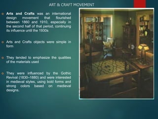 ART & CRAFT MOVEMENT
 Arts and Crafts was an international
design movement that flourished
between 1860 and 1910, especially in
the second half of that period, continuing
its influence until the 1930s
 Arts and Crafts objects were simple in
form
 They tended to emphasize the qualities
of the materials used
 They were influenced by the Gothic
Revival (1830–1880) and were interested
in medieval styles, using bold forms and
strong colors based on medieval
designs.
 