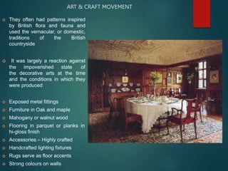 ART & CRAFT MOVEMENT
 They often had patterns inspired
by British flora and fauna and
used the vernacular, or domestic,
traditions of the British
countryside
 It was largely a reaction against
the impoverished state of
the decorative arts at the time
and the conditions in which they
were produced
 Exposed metal fittings
 Furniture in Oak and maple
 Mahogany or walnut wood
 Flooring in parquet or planks in
hi-gloss finish
 Accessories – Highly crafted
 Handcrafted lighting fixtures
 Rugs serve as floor accents
 Strong colours on walls
 