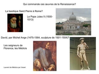 Qui commande ces œuvres de la Renaissance?
La basilique Saint Pierre à Rome?
Le Pape Jules II (1500-
1513)
David, par Michel Ange (1475-1564, sculpture de 1501-1504)?
Les seigneurs de
Florence, les Médicis
Laurent de Médicis par Vasari
 