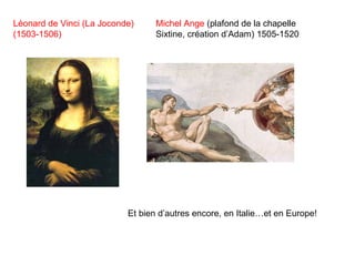 Léonard de Vinci (La Joconde)
(1503-1506)
Michel Ange (plafond de la chapelle
Sixtine, création d’Adam) 1505-1520
Et bien d’autres encore, en Italie…et en Europe!
 