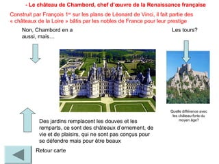- Le château de Chambord, chef d’œuvre de la Renaissance française
Retour carte
Quelle différence avec
les château-forts du
moyen âge?
Les tours?Non, Chambord en a
aussi, mais…
Des jardins remplacent les douves et les
remparts, ce sont des châteaux d’ornement, de
vie et de plaisirs, qui ne sont pas conçus pour
se défendre mais pour être beaux
Construit par François 1er
sur les plans de Léonard de Vinci, il fait partie des
« châteaux de la Loire » bâtis par les nobles de France pour leur prestige
 