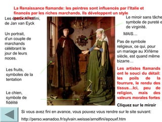 La Renaissance flamande: les peintres sont influencés par l’Italie et
financés par les riches marchands. Ils développent un style
particulier.Les époux Arnolfini,
de Jan van Eyck
Un portrait,
d’un couple de
marchands
célébrant le
jour de leurs
noces.
Si vous avez fini en avance, vous pouvez vous rendre sur le site suivant:
http://perso.wanadoo.fr/sylvain.weisse/arnolfini/epouxf.htm
Les fruits,
symboles de la
tentation
Le chien,
symbole de
fidélité
Le miroir sans tâche
symbole de pureté e
de virginité.
MAIS…
Pas de symbole
religieux, ce qui, pour
un mariage au XVIème
siècle, est quand même
bizarre…
Les artistes flamands
ont le souci du détail:
les poils de la
fourrure, le rendu des
tissus…Ici, peu de
religion, mais des
valeurs morales fortes
Cliquez sur le miroir
 