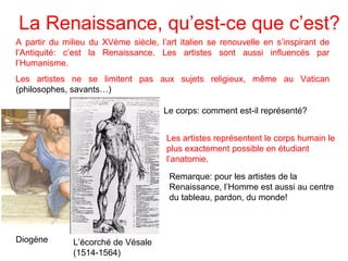 La Renaissance, qu’est-ce que c’est?
A partir du milieu du XVème siècle, l’art italien se renouvelle en s’inspirant de
l’Antiquité: c’est la Renaissance. Les artistes sont aussi influencés par
l’Humanisme.
Les artistes ne se limitent pas aux sujets religieux, même au Vatican
(philosophes, savants…)
Diogène
Le corps: comment est-il représenté?
Les artistes représentent le corps humain le
plus exactement possible en étudiant
l’anatomie.
L’écorché de Vésale
(1514-1564)
Remarque: pour les artistes de la
Renaissance, l’Homme est aussi au centre
du tableau, pardon, du monde!
 