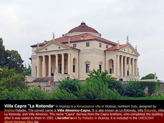 Villa Capra "La Rotonda "  in Vicenza is a  Renaissance   villa  in  Vicenza , northern  Italy , designed by  Andrea  Palladio . The correct name is  Villa Almerico-Capra.  It is also known as La Rotonda, Villa  Rotunda , Villa La Rotonda, and Villa Almerico. The name "Capra" derives from the Capra brothers, who completed the building after it was ceded to them in 1591. Like  other work by  Palladio  in  Vicenza , it is included in the  UNESCO   World Heritage Sites  list. 