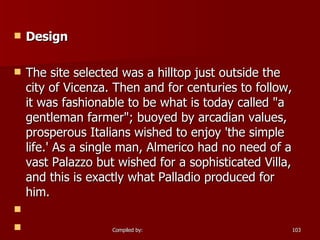 Design The site selected was a hilltop just outside the city of Vicenza. Then and for centuries to follow, it was fashionable to be what is today called "a gentleman farmer"; buoyed by arcadian values, prosperous Italians wished to enjoy 'the simple life.' As a single man, Almerico had no need of a vast Palazzo but wished for a sophisticated Villa, and this is exactly what Palladio produced for him.   