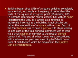   Building began circa 1566 of a square building, completely symmetrical, as though an imaginary circle touched the walls of the square at any given point ( illustration, left ). La Rotonda refers to the central circular hall with its  dome , describing the villa, as a whole, as a 'rotonda' is technically incorrect as the building is not circular but rather the intersection of a  square  with a  cross . Each of the four  facades  was to have a  portico  with steps leading up and each of the four principal entrances was to lead via a small  cabinet  or corridor to the circular  domed  central hall. This and all other rooms were proportioned with mathematical precision according to Palladio's own rules of architecture which he ordained in the  Quattro  Libri   dell'Architettura . 