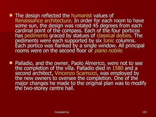   The design reflected the  humanist  values of  Renaissance architecture . In order for each room to have some sun, the design was rotated 45 degrees from each cardinal point of the compass. Each of the four porticos has  pediments  graced by statues of  classical   deities . The pediments were each supported by six  Ionic  columns. Each portico was flanked by a single window. All principal rooms were on the second floor or  piano  nobile . Palladio, and the owner, Paolo Almerico, were not to see the completion of the villa. Palladio died in  1580  and a second architect,  Vincenzo   Scamozzi , was employed by the new owners to oversee the completion. One of the major changes he made to the original plan was to modify the two-storey centre hall.       