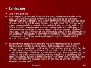 Landscape   One of the porticos From the porticos wonderful views of the surrounding countryside can be seen; this is no coincidence as the Villa was designed to be in perfect harmony with the landscape. This was in complete contrast to such buildings as  Villa Farnese  of just 16 years earlier. Thus Villa Capra "La rotonda" while appearing completely symmetrical has certain deviations, designed in order for each facade to complement the surrounding landscape and topography; hence there are variations in the facades, in the width of steps, retaining walls, etc. Thus the symmetry of the architecture allows for the asymmetry of the landscape, and creates a seemingly symmetrical whole. The landscape is a panoramic vision of trees and meadows and woods, with the distant Vicenza on the horizon. The northwest portico is set onto the hill as the termination of a straight carriage drive from the principal gates. This carriageway is an avenue between the service blocks, built by the Capra brothers who acquired the villa in  1591 ; they commissioned Vincenzo Scamozzi to complete the villa and construct the range of staff and agricultural buildings. As one approaches the villa from this angle one is deliberately made to feel one is ascending from some less worthy place to a temple on high. This same view, in reverse, from the villa, highlights the classical  chapel  on the edge of Vicenza itself, thus villa and  town  are united. 