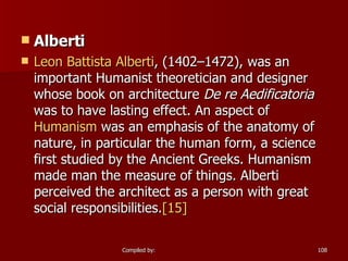 Alberti Leon Battista  Alberti , (1402–1472), was an important Humanist theoretician and designer whose book on architecture  De re Aedificatoria  was to have lasting effect. An aspect of  Humanism  was an emphasis of the anatomy of nature, in particular the human form, a science first studied by the Ancient Greeks. Humanism made man the measure of things. Alberti perceived the architect as a person with great social responsibilities. [15]     