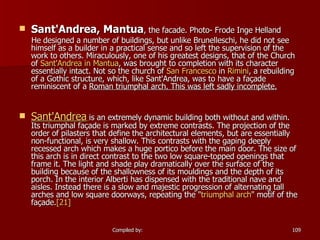   Sant'Andrea, Mantua , the facade. Photo- Frode Inge Helland He designed a number of buildings, but unlike Brunelleschi, he did not see himself as a builder in a practical sense and so left the supervision of the work to others. Miraculously, one of his greatest designs, that of the Church of  Sant'Andrea  in Mantua , was brought to completion with its character essentially intact. Not so the church of  San Francesco  in  Rimini , a rebuilding of a Gothic structure, which, like Sant'Andrea, was to have a façade reminiscent of a  Roman triumphal arch. This was left sadly incomplete. Sant'Andrea   is an extremely dynamic building both without and within. Its triumphal façade is marked by extreme contrasts. The projection of the order of pilasters that define the architectural elements, but are essentially non-functional, is very shallow. This contrasts with the gaping deeply recessed arch which makes a huge portico before the main door. The size of this arch is in direct contrast to the two low square-topped openings that frame it. The light and shade play dramatically over the surface of the building because of the shallowness of its mouldings and the depth of its porch. In the interior Alberti has dispensed with the traditional nave and aisles. Instead there is a slow and majestic progression of alternating tall arches and low square doorways, repeating the " triumphal arch " motif of the façade. [21]     