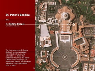 St. Peter's Basilica   and  the  Sistine Chapel   by Jerry Camarillo Dunn Jr. The front entrance to St. Peter's Basilica is an enormous piazza framed by two long, curving colonnades -- a design that symbolizes the arms of the Roman Catholic Church reaching out to embrace the faithful. The piazza can hold some 300,000 people with room to spare. 