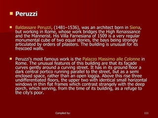 Peruzzi Baldassare  Peruzzi , (1481–1536), was an architect born in  Siena , but working in Rome, whose work bridges the High Renaissance and the Mannerist. His Villa Farnesiana of 1509 is a very regular monumental cube of two equal stories, the bays being strongly articulated by orders of pilasters. The building is unusual for its frescoed walls. Peruzzi’s most famous work is the  Palazzo Massimo  alle   Colonne  in Rome. The unusual features of this building are that its façade curves gently around a curving street. It has in its ground floor a dark central portico running parallel to the street, but as a semi enclosed space, rather than an open loggia. Above this rise three undifferentiated floors, the upper two with identical small horizontal windows in thin flat frames which contrast strangely with the deep porch, which serving, from the time of its building, as a refuge to the city’s poor. 