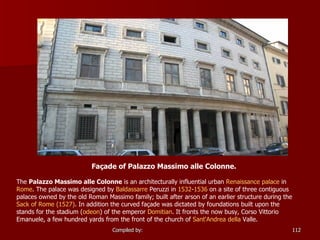 Façade of Palazzo Massimo alle Colonne.  The  Palazzo Massimo alle Colonne  is an architecturally influential urban  Renaissance   palace  in  Rome . The palace was designed by  Baldassarre   Peruzzi  in  1532 - 1536  on a site of three contiguous palaces owned by the old Roman Massimo family; built after arson of an earlier structure during the  Sack of Rome (1527) . In addition the curved façade was dictated by foundations built upon the stands for the stadium ( odeon ) of the emperor  Domitian . It fronts the now busy, Corso Vittorio Emanuele, a few hundred yards from the front of the church of  Sant'Andrea   della  Valle . 