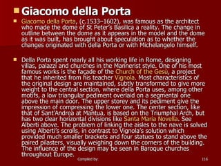 Giacomo della Porta Giacomo   della   Porta , (c.1533–1602), was famous as the architect who made the dome of St Peter’s Basilica a reality. The change in outline between the dome as it appears in the model and the dome as it was built, has brought about speculation as to whether the changes originated with della Porta or with Michelangelo himself. Della Porta spent nearly all his working life in Rome, designing villas, palazzi and churches in the Mannerist style. One of his most famous works is the façade of the  Church of the  Gesù , a project that he inherited from his teacher  Vignola . Most characteristics of the original design are maintained, subtly transformed to give more weight to the central section, where della Porta uses, among other motifs, a low triangular pediment overlaid on a segmental one above the main door. The upper storey and its pediment give the impression of compressing the lower one. The center section, like that of Sant'Andrea at Mantua, is based on the Triumphal Arch, but has two clear horizontal divisions like  Santa Maria Novella . See Alberti above. The problem of linking the aisles to the nave is solved using Alberti’s scrolls, in contrast to Vignola’s solution which provided much smaller brackets and four statues to stand above the paired pilasters, visually weighing down the corners of the building. The influence of the design may be seen in Baroque churches throughout Europe. 