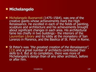 Michelangelo Michelangelo  Buonarroti  (1475–1564), was one of the creative giants whose achievements mark the High Renaissance. He excelled in each of the fields of painting, sculpture and architecture and his achievements brought about significant changes in each area. His architectural fame lies chiefly in two buildings:- the interiors of the  Laurentian Library  and its lobby at the monastery of San Lorenzo in Florence, and the Basilica of St. Peter in Rome. St Peter's was  "the greatest creation of the Renaissance" , [13]  and a great number of architects contributed their skills to it. But at its completion, there was more of Michelangelo’s design than of any other architect, before or after him. 