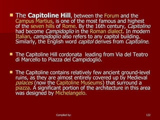 The  Capitoline Hill , between the  Forum  and the  Campus  Martius , is one of the most famous and highest of the  seven hills  of  Rome . By the 16th century,  Capitolino  had become  Campidoglio  in the  Roman dialect . In modern  Italian ,  campidoglio  also refers to any capitol building. Similarly, the English word  capitol  derives from  Capitoline . The Capitoline Hill cordonata  leading from Via del Teatro di Marcello to Piazza del Campidoglio. The Capitoline contains relatively few ancient ground-level ruins, as they are almost entirely covered up by Medieval  palaces  (now the  Capitoline Museums ) that surround a  piazza . A significant portion of the architecture in this area was designed by  Michelange lo. 