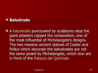 Balustrade A  balustrade  punctuated by sculptures atop the giant pilasters capped the composition, one of the most influential of Michelangelo's designs. The two massive ancient statues of Castor and Pollux which decorate the balustrades are not the same posed by Michelangelo, which now are in front of the  Palazzo del  Quirinale . 