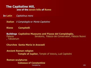 The Capitoline Hill,   one of the  seven hills  of  Rome In  Latin   Capitolinus mons   Italian   il Campidoglio  or  Monte Capitolino   Rione   Campitelli   Buildings  Capitoline Museums and Piazza del  Campidoglio ,  Palazzo                               Senatorio ,  Palazzo  dei   Conservatori ,  Palazzo  Nuovo ,  Tabularium Churches   Santa Maria in  Aracoeli Ancient Roman religion   Temple of Jupiter ,  Temple of  Veiovis ,  Ludi   Capitolini Roman sculptures   Colossus of Constantine   